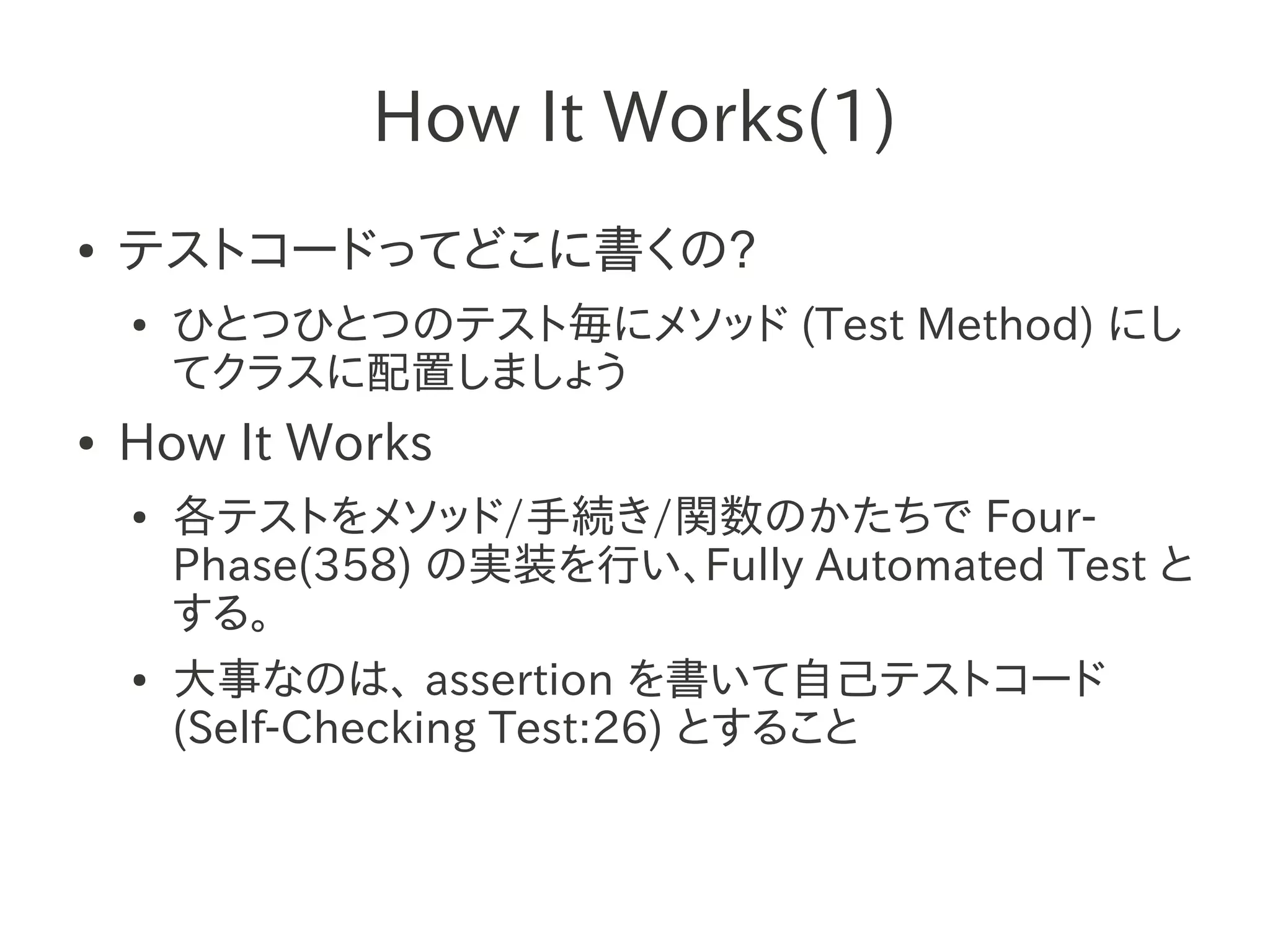 How It Works(1)
●   テストコードってどこに書くの?
    ●   ひとつひとつのテスト毎にメソッド (Test Method) にし
        てクラスに配置しましょう
●   How It Works
    ●   各テストをメソッド/手続き/関数のかたちで Four-
        Phase(358) の実装を行い、Fully Automated Test と
        する。
    ●   大事なのは、 assertion を書いて自己テストコード
        (Self-Checking Test:26) とすること
 