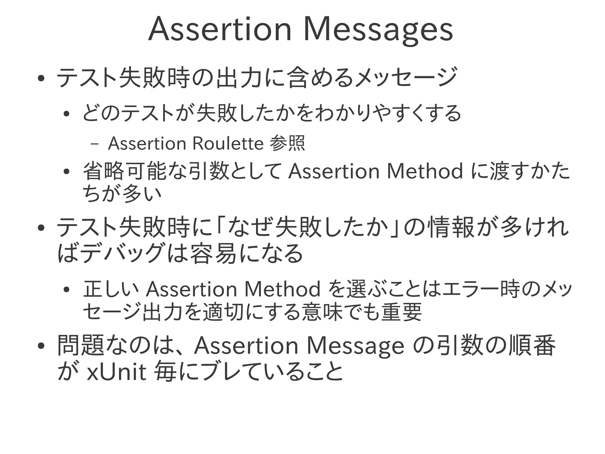 Assertion Messages
●   テスト失敗時の出力に含めるメッセージ
    ●   どのテストが失敗したかをわかりやすくする
        –   Assertion Roulette 参照
    ●   省略可能な引数として Assertion Method に渡すかた
        ちが多い
●   テスト失敗時に「なぜ失敗したか」の情報が多けれ
    ばデバッグは容易になる
    ●   正しい Assertion Method を選ぶことはエラー時のメッ
        セージ出力を適切にする意味でも重要
●   問題なのは、 Assertion Message の引数の順番
    が xUnit 毎にブレていること
 
