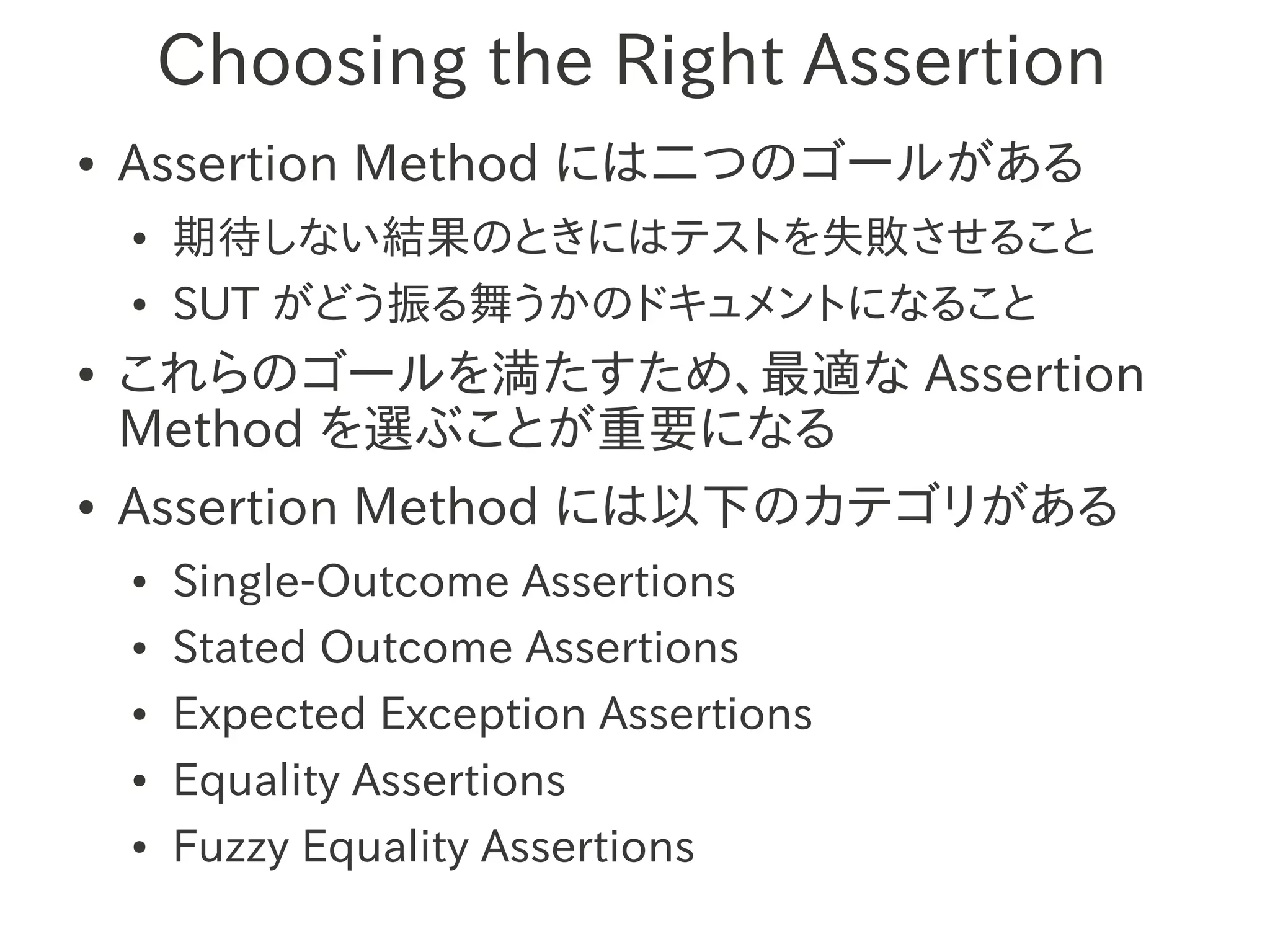 Choosing the Right Assertion
●   Assertion Method には二つのゴールがある
    ●   期待しない結果のときにはテストを失敗させること
    ●   SUT がどう振る舞うかのドキュメントになること
●   これらのゴールを満たすため、最適な Assertion
    Method を選ぶことが重要になる
●   Assertion Method には以下のカテゴリがある
    ●   Single-Outcome Assertions
    ●   Stated Outcome Assertions
    ●   Expected Exception Assertions
    ●   Equality Assertions
    ●   Fuzzy Equality Assertions
 