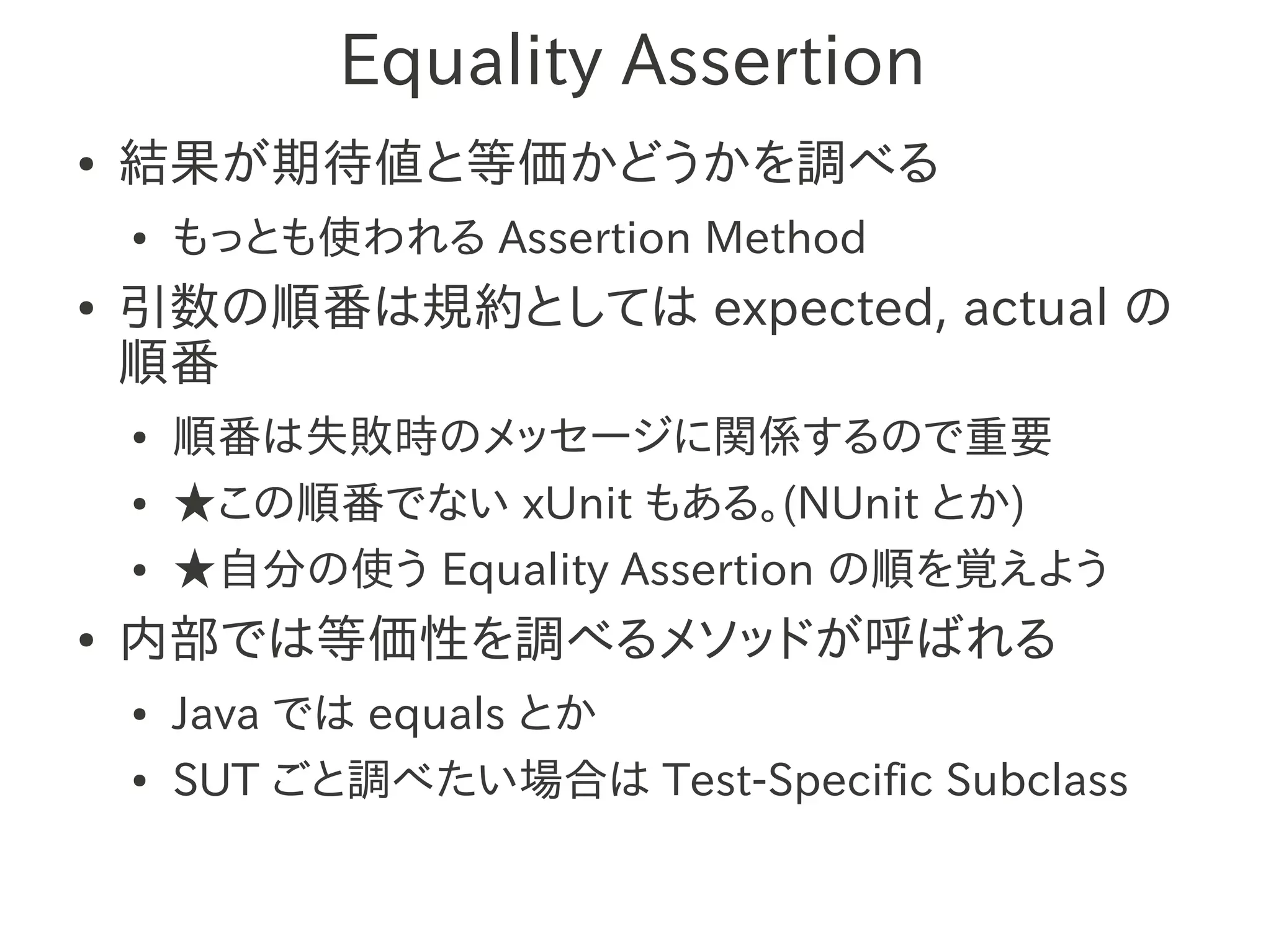 Equality Assertion
●   結果が期待値と等価かどうかを調べる
    ●   もっとも使われる Assertion Method
●   引数の順番は規約としては expected, actual の
    順番
    ●   順番は失敗時のメッセージに関係するので重要
    ●   ★この順番でない xUnit もある。(NUnit とか)
    ●   ★自分の使う Equality Assertion の順を覚えよう
●   内部では等価性を調べるメソッドが呼ばれる
    ●   Java では equals とか
    ●   SUT ごと調べたい場合は Test-Specific Subclass
 