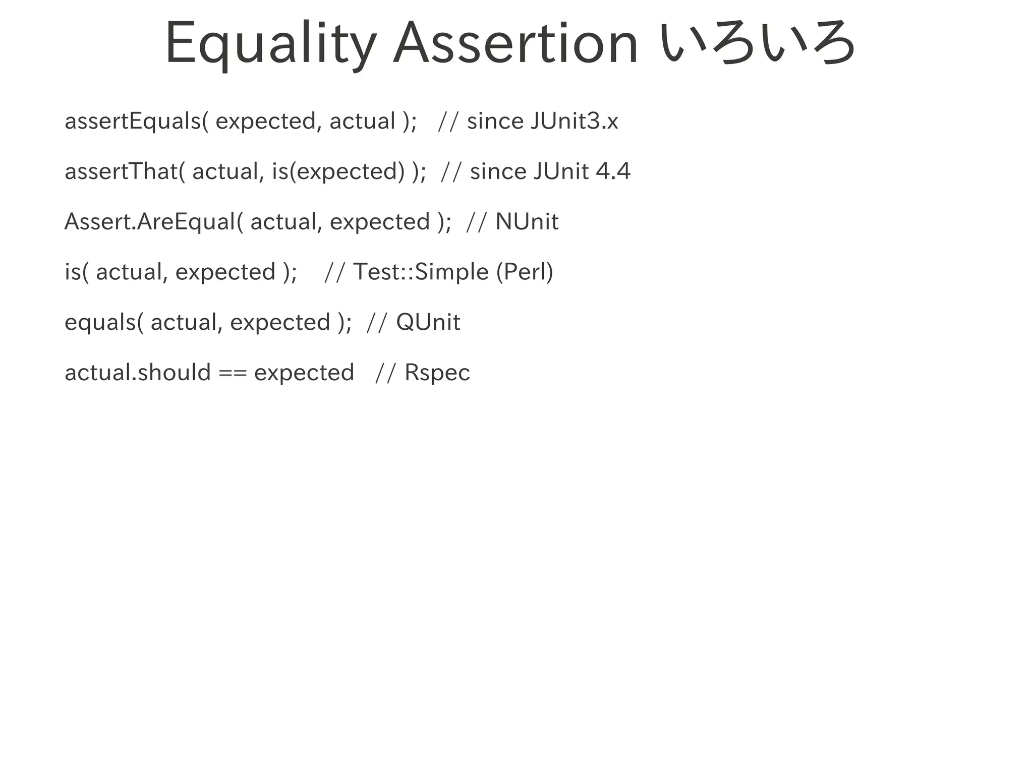 Equality Assertion いろいろ
assertEquals( expected, actual ); // since JUnit3.x

assertThat( actual, is(expected) ); // since JUnit 4.4

Assert.AreEqual( actual, expected ); // NUnit

is( actual, expected );   // Test::Simple (Perl)

equals( actual, 　　　
                expected ); // QUnit

actual.should == expected // Rspec
 