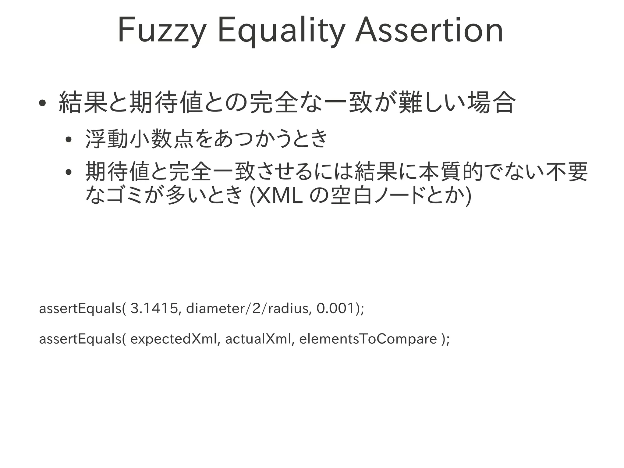 Fuzzy Equality Assertion
●   結果と期待値との完全な一致が難しい場合
    ●   浮動小数点をあつかうとき
    ●   期待値と完全一致させるには結果に本質的でない不要
        なゴミが多いとき (XML の空白ノードとか)




assertEquals( 3.1415, diameter/2/radius, 0.001);

assertEquals( expectedXml, actualXml, elementsToCompare );
 