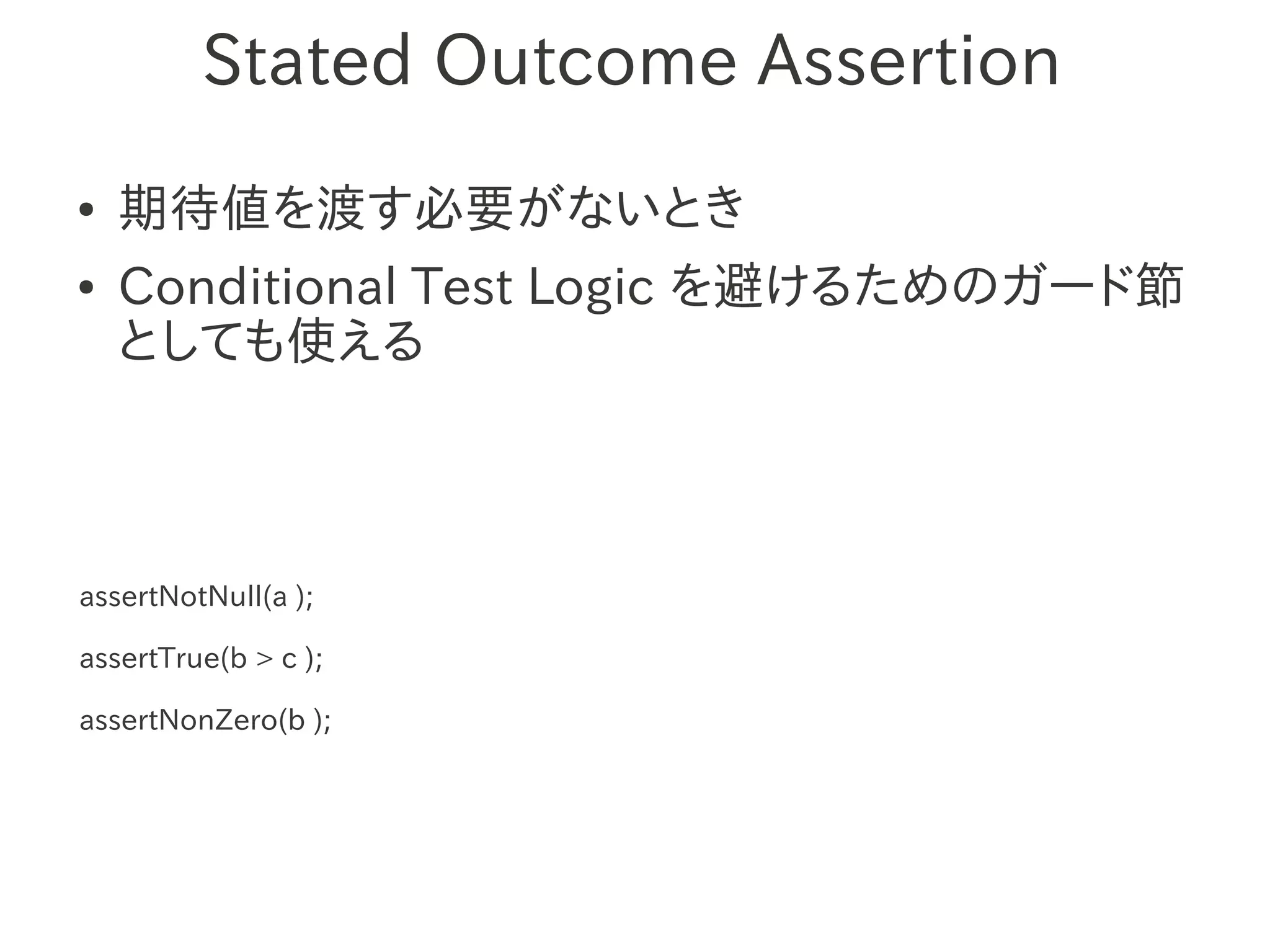 Stated Outcome Assertion
●   期待値を渡す必要がないとき
●   Conditional Test Logic を避けるためのガード節
    としても使える



assertNotNull(a );

assertTrue(b > c );

assertNonZero(b );
 