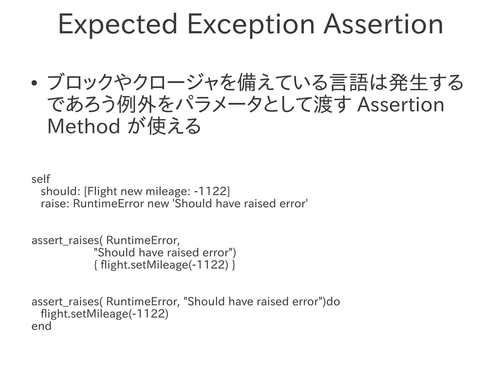 Expected Exception Assertion
●   ブロックやクロージャを備えている言語は発生する
    であろう例外をパラメータとして渡す Assertion
    Method が使える

self
  should: [Flight new mileage: -1122]
  raise: RuntimeError new 'Should have raised error'


assert_raises( RuntimeError,
            "Should have raised error")
            { flight.setMileage(-1122) }


assert_raises( RuntimeError, "Should have raised error")do
  flight.setMileage(-1122)
end
 