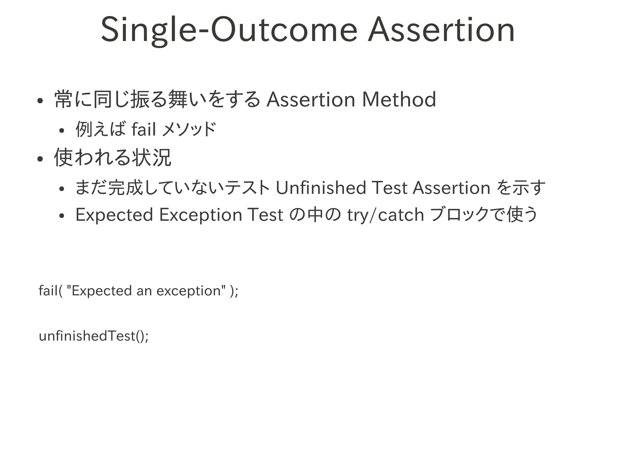 Single-Outcome Assertion
●   常に同じ振る舞いをする Assertion Method
    ●   例えば fail メソッド
●   使われる状況
    ●   まだ完成していないテスト Unfinished Test Assertion を示す
    ●   Expected Exception Test の中の try/catch ブロックで使う



fail( "Expected an exception" );


unfinishedTest();
 
