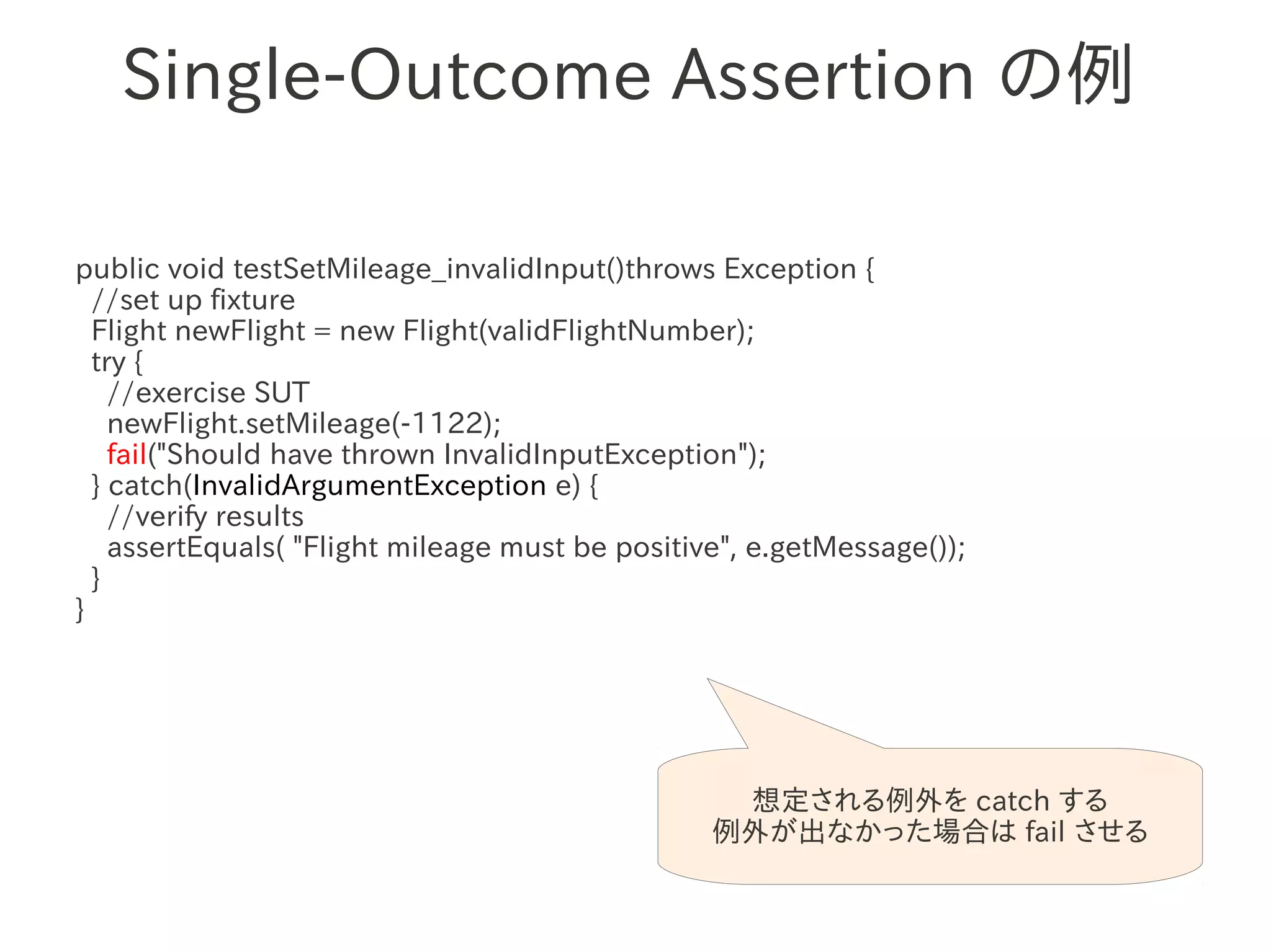 Single-Outcome Assertion の例

public void testSetMileage_invalidInput()throws Exception {
  //set up fixture
  Flight newFlight = new Flight(validFlightNumber);
  try {
                 　　　
    //exercise SUT
    newFlight.setMileage(-1122);
    fail("Should have thrown InvalidInputException");
  } catch(InvalidArgumentException e) {
    //verify results
    assertEquals( "Flight mileage must be positive", e.getMessage());
  }
}




                                                  想定される例外を catch する
                                                 例外が出なかった場合は fail させる
 