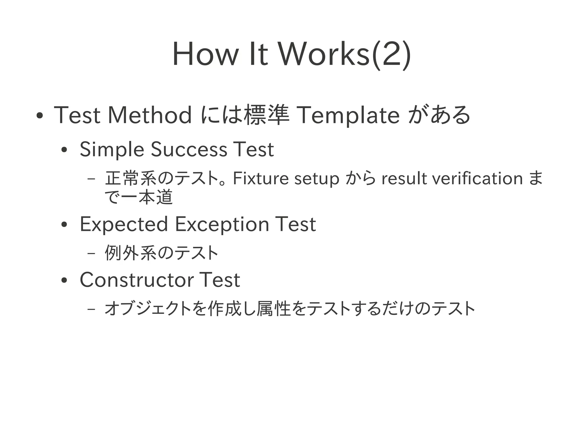 How It Works(2)
●   Test Method には標準 Template がある
    ●   Simple Success Test
        –   正常系のテスト。 Fixture setup から result verification ま
            で一本道
    ●   Expected Exception Test
        –   例外系のテスト
    ●   Constructor Test
        –   オブジェクトを作成し属性をテストするだけのテスト
 