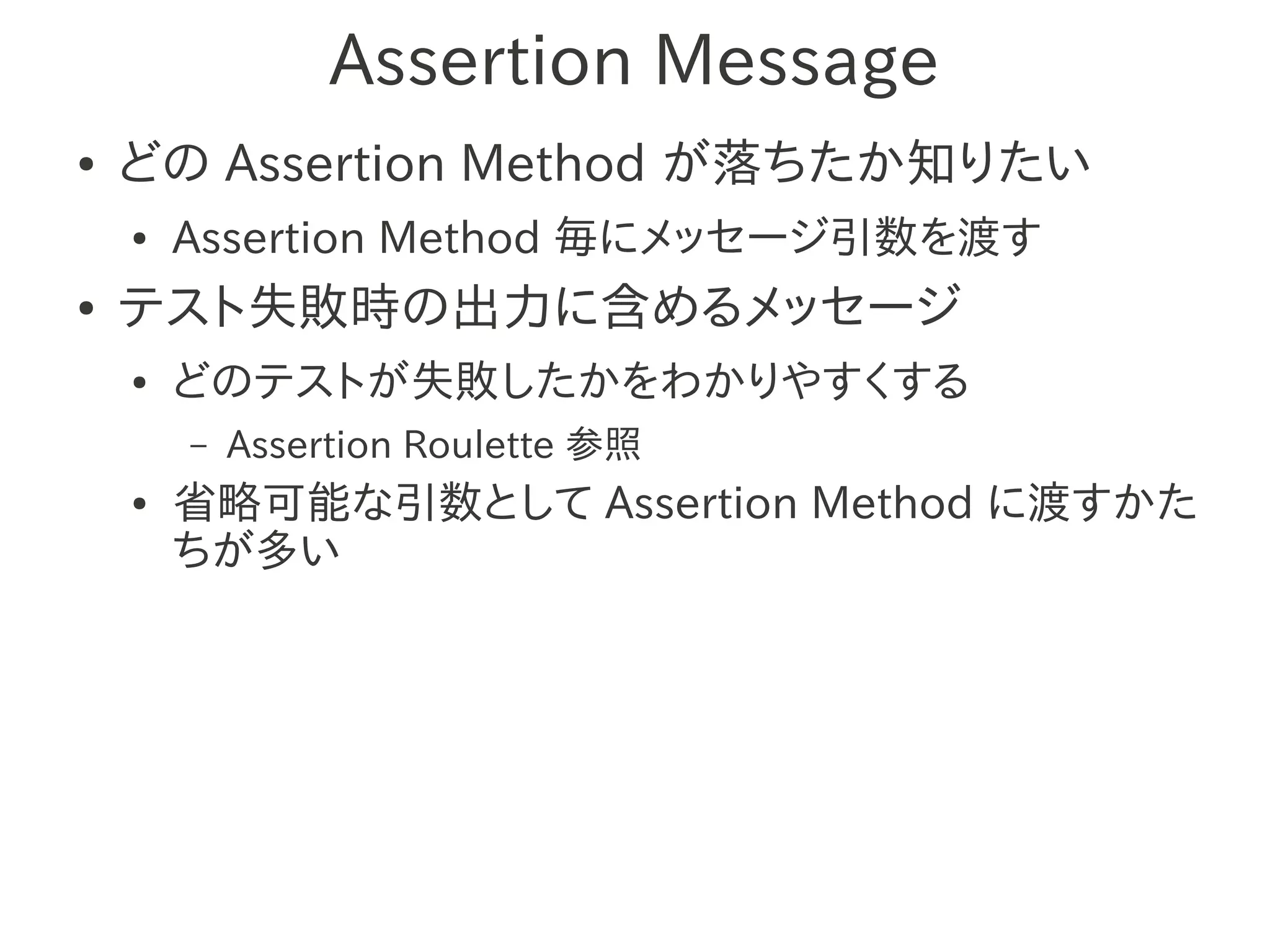 Assertion Message
●   どの Assertion Method が落ちたか知りたい
    ●   Assertion Method 毎にメッセージ引数を渡す
●   テスト失敗時の出力に含めるメッセージ
    ●   どのテストが失敗したかをわかりやすくする
        –   Assertion Roulette 参照
    ●   省略可能な引数として Assertion Method に渡すかた
        ちが多い
 