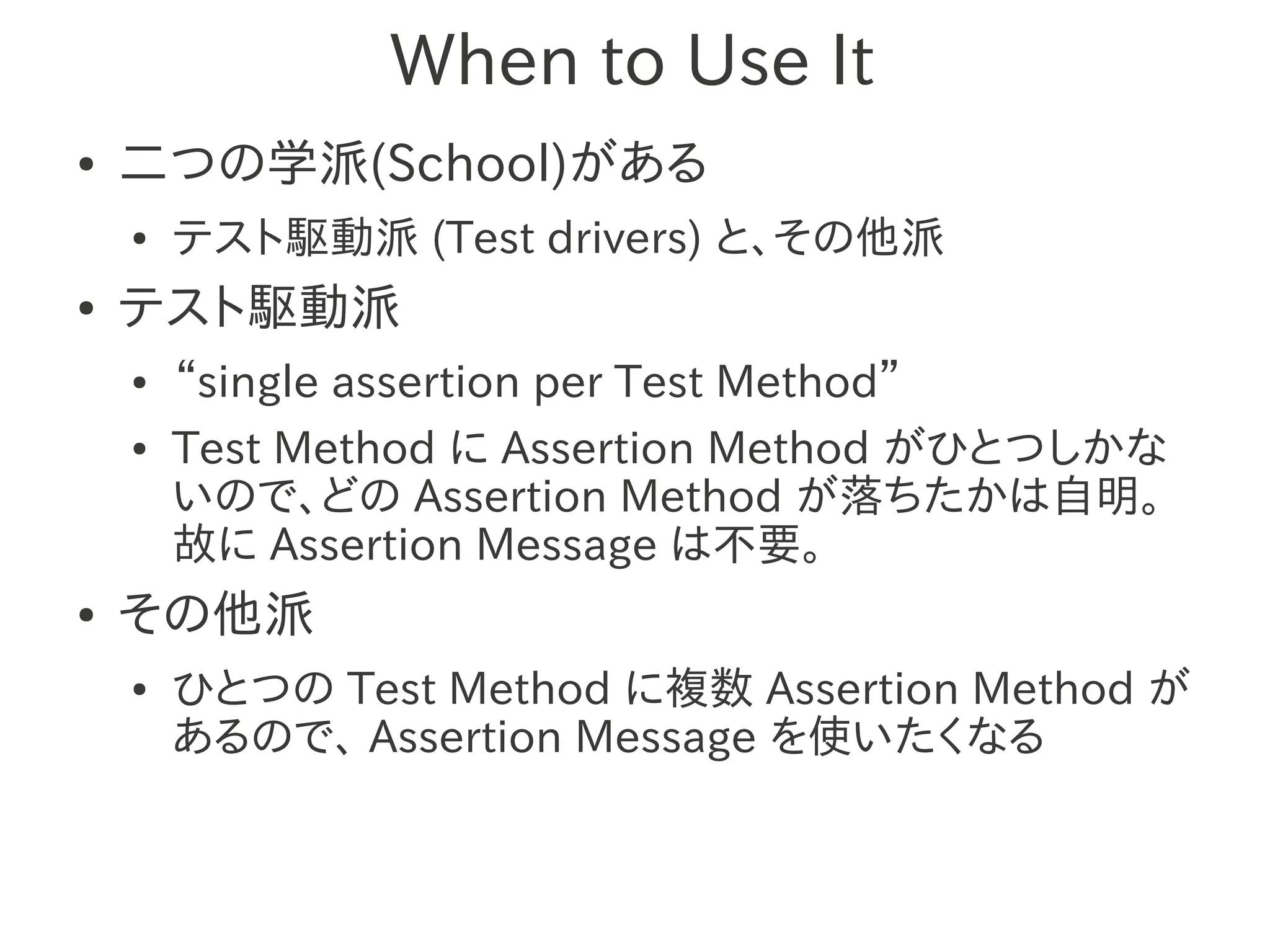 When to Use It
●   二つの学派(School)がある
    ●   テスト駆動派 (Test drivers) と、その他派
●   テスト駆動派
    ●   “single assertion per Test Method”
    ●   Test Method に Assertion Method がひとつしかな
        いので、どの Assertion Method が落ちたかは自明。
        故に Assertion Message は不要。
●   その他派
    ●   ひとつの Test Method に複数 Assertion Method が
        あるので、 Assertion Message を使いたくなる
 