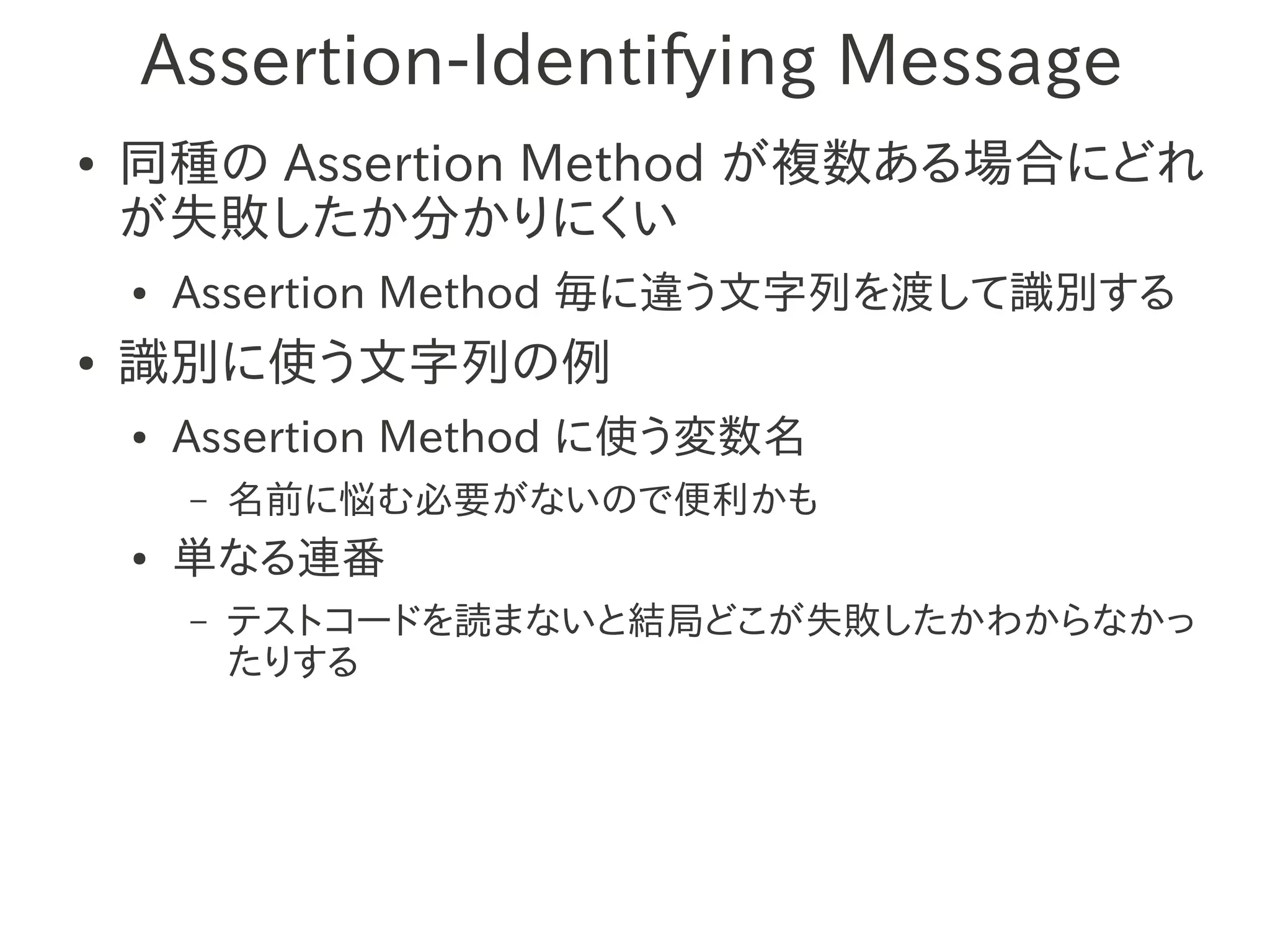 Assertion-Identifying Message
●   同種の Assertion Method が複数ある場合にどれ
    が失敗したか分かりにくい
    ●   Assertion Method 毎に違う文字列を渡して識別する
●   識別に使う文字列の例
    ●   Assertion Method に使う変数名
        –   名前に悩む必要がないので便利かも
    ●   単なる連番
        –   テストコードを読まないと結局どこが失敗したかわからなかっ
            たりする
 