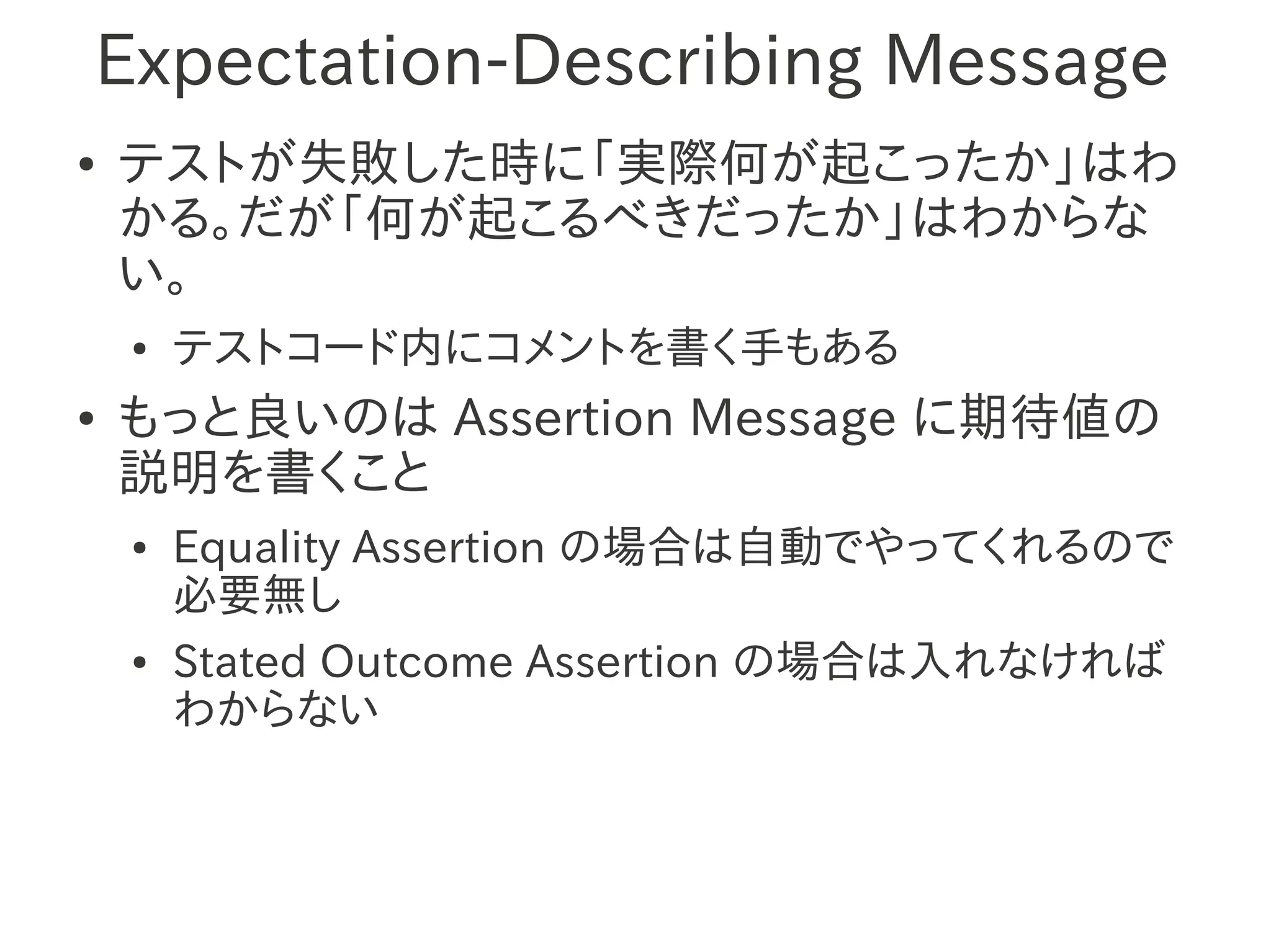 Expectation-Describing Message
●   テストが失敗した時に「実際何が起こったか」はわ
    かる。だが「何が起こるべきだったか」はわからな
    い。
    ●   テストコード内にコメントを書く手もある
●   もっと良いのは Assertion Message に期待値の
    説明を書くこと
    ●   Equality Assertion の場合は自動でやってくれるので
        必要無し
    ●   Stated Outcome Assertion の場合は入れなければ
        わからない
 