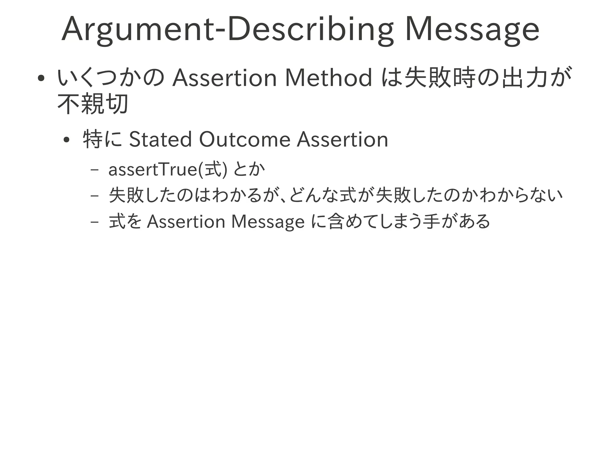 Argument-Describing Message
●   いくつかの Assertion Method は失敗時の出力が
    不親切
    ●   特に Stated Outcome Assertion
        –   assertTrue(式) とか
        –   失敗したのはわかるが、どんな式が失敗したのかわからない
        –   式を Assertion Message に含めてしまう手がある
 