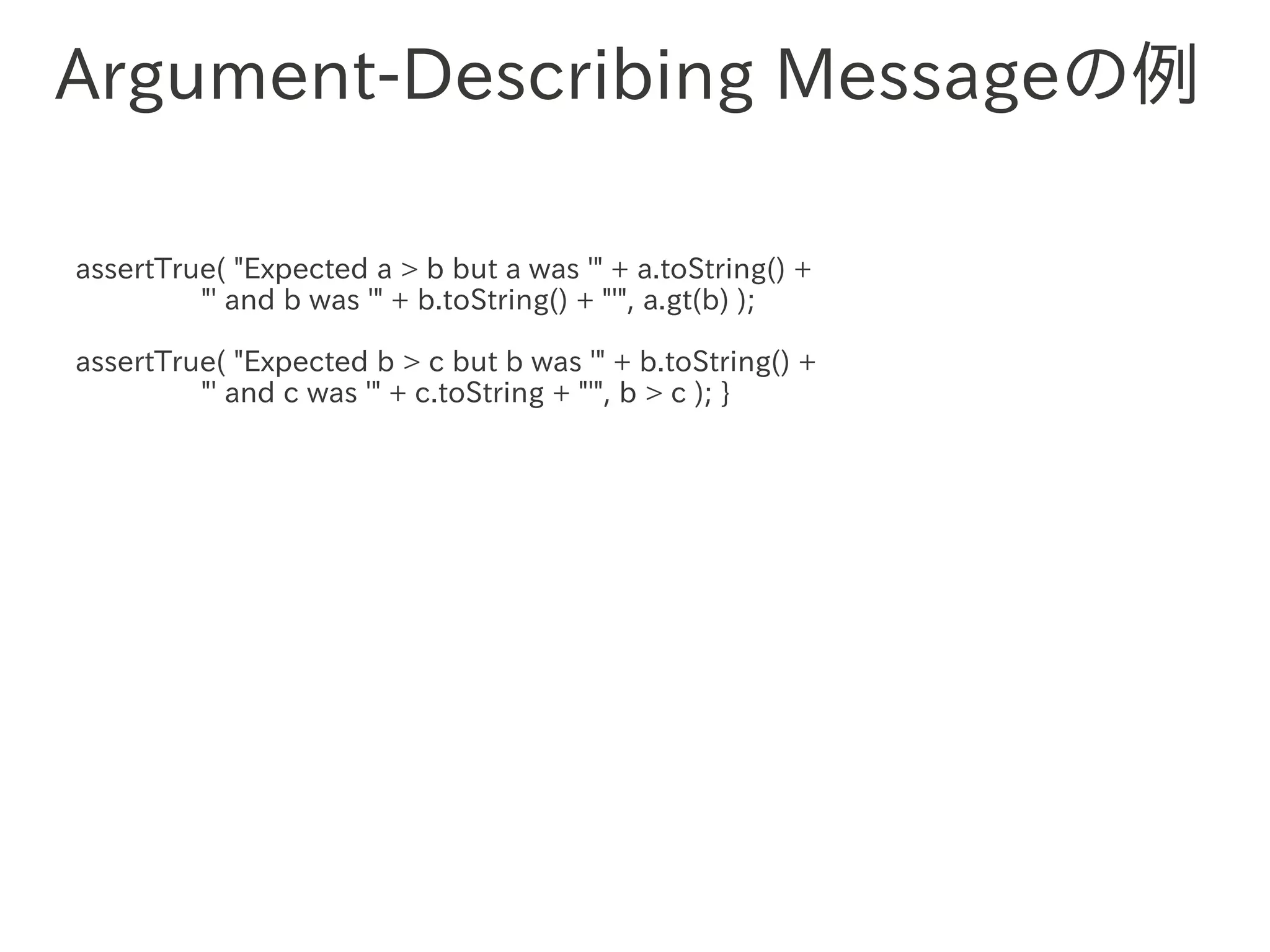 Argument-Describing Messageの例

assertTrue( "Expected a > b but a was '" + a.toString() +
         "' and b was '" + b.toString() + "'", a.gt(b) );

assertTrue( "Expected b > c but b was '" + b.toString() +
         "' and　　　 '" + c.toString + "'", b > c ); }
               c was
 