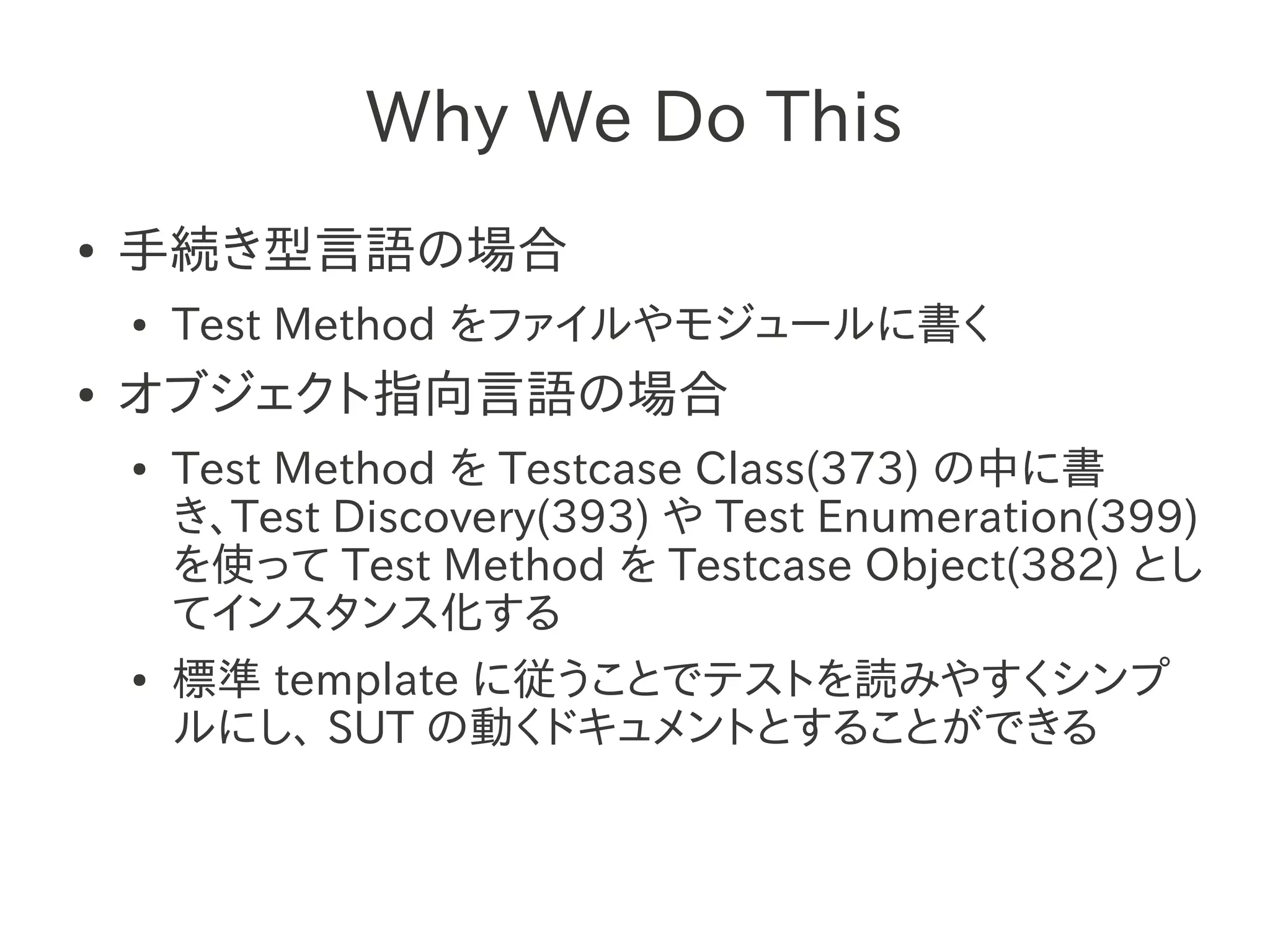 Why We Do This
●   手続き型言語の場合
    ●   Test Method をファイルやモジュールに書く
●   オブジェクト指向言語の場合
    ●   Test Method を Testcase Class(373) の中に書
        き、Test Discovery(393) や Test Enumeration(399)
        を使って Test Method を Testcase Object(382) とし
        てインスタンス化する
    ●   標準 template に従うことでテストを読みやすくシンプ
        ルにし、 SUT の動くドキュメントとすることができる
 