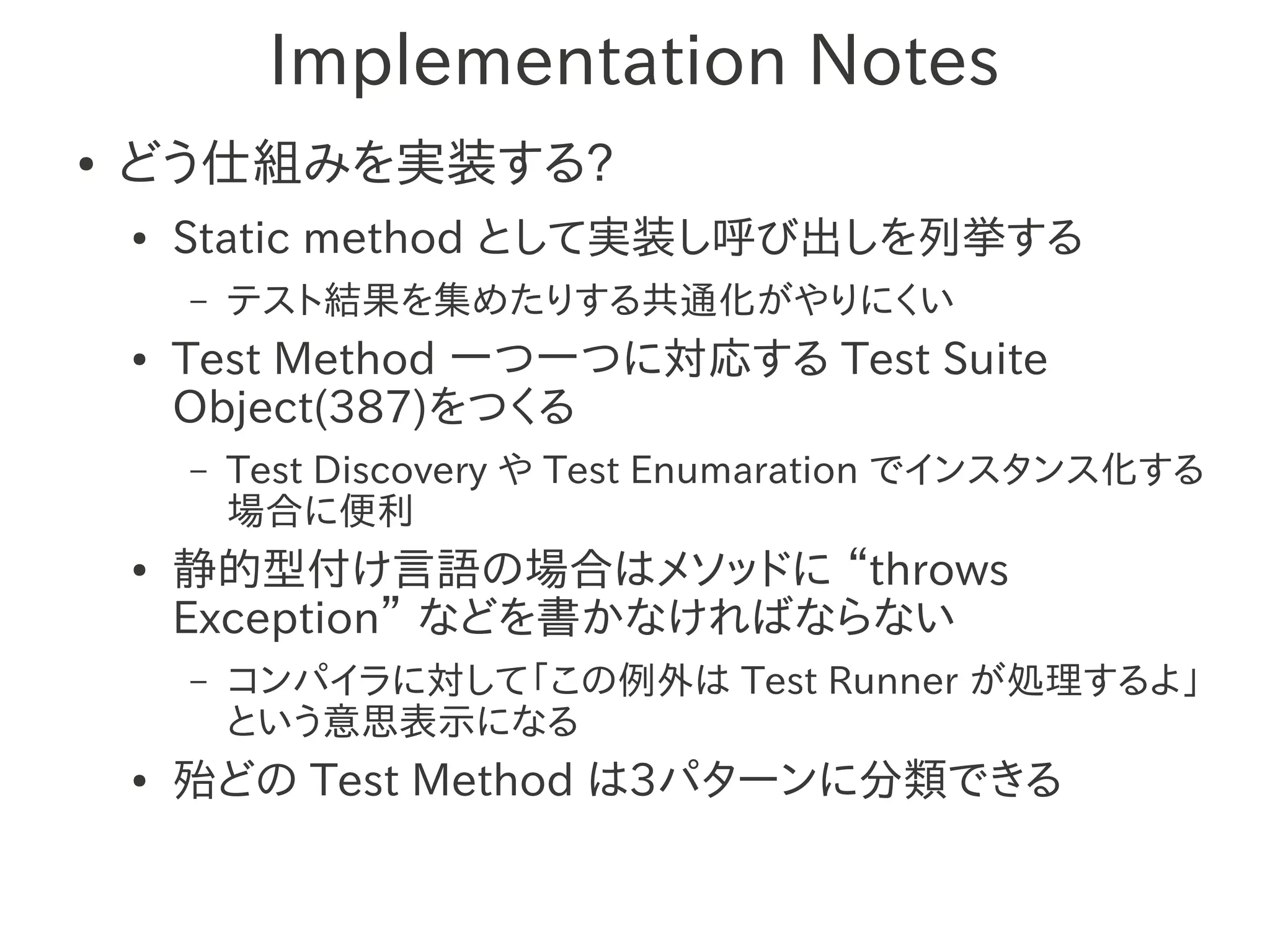 Implementation Notes
●   どう仕組みを実装する?
    ●   Static method として実装し呼び出しを列挙する
        –   テスト結果を集めたりする共通化がやりにくい
    ●   Test Method 一つ一つに対応する Test Suite
        Object(387)をつくる
        –   Test Discovery や Test Enumaration でインスタンス化する
            場合に便利
    ●   静的型付け言語の場合はメソッドに “throws
        Exception” などを書かなければならない
        –   コンパイラに対して「この例外は Test Runner が処理するよ」
            という意思表示になる
    ●   殆どの Test Method は3パターンに分類できる
 