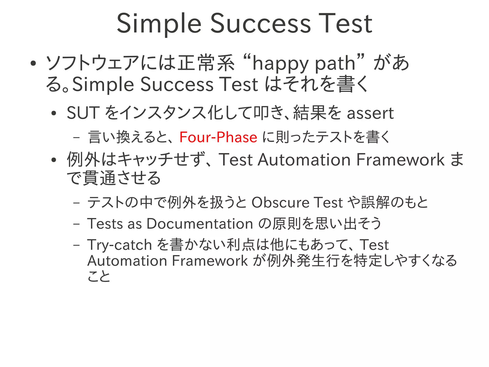Simple Success Test
●   ソフトウェアには正常系 “happy path” があ
    る。Simple Success Test はそれを書く
    ●   SUT をインスタンス化して叩き、結果を assert
        –   言い換えると、 Four-Phase に則ったテストを書く
    ●   例外はキャッチせず、 Test Automation Framework ま
        で貫通させる
        –   テストの中で例外を扱うと Obscure Test や誤解のもと
        –   Tests as Documentation の原則を思い出そう
        –   Try-catch を書かない利点は他にもあって、 Test
            Automation Framework が例外発生行を特定しやすくなる
            こと
 