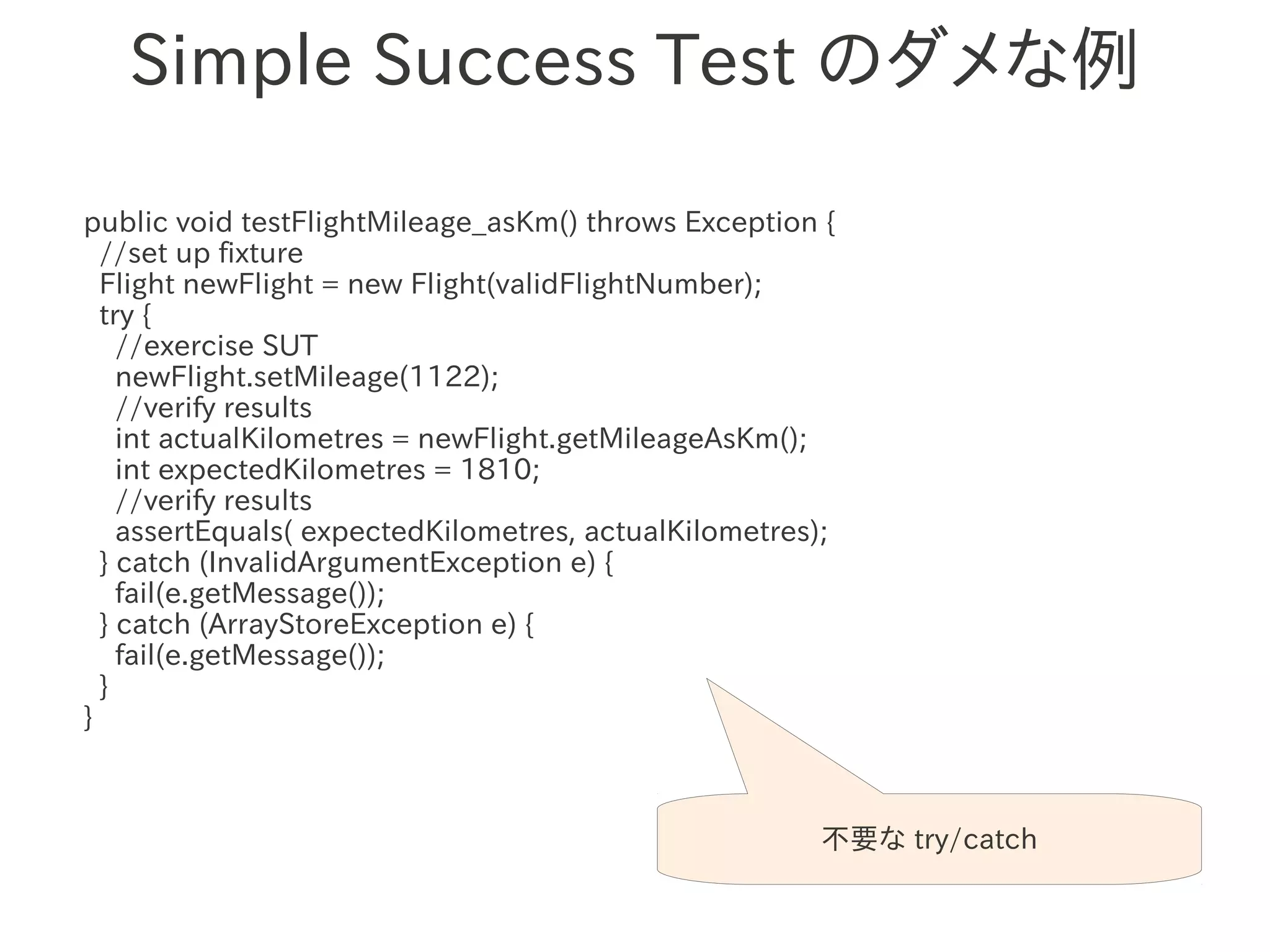Simple Success Test のダメな例

public void testFlightMileage_asKm() throws Exception {
  //set up fixture
  Flight newFlight = new Flight(validFlightNumber);
  try {
    //exercise SUT
    newFlight.setMileage(1122);
                 　　　
    //verify results
    int actualKilometres = newFlight.getMileageAsKm();
    int expectedKilometres = 1810;
    //verify results
    assertEquals( expectedKilometres, actualKilometres);
  } catch (InvalidArgumentException e) {
    fail(e.getMessage());
  } catch (ArrayStoreException e) {
    fail(e.getMessage());
  }
}



                                                      不要な try/catch
 