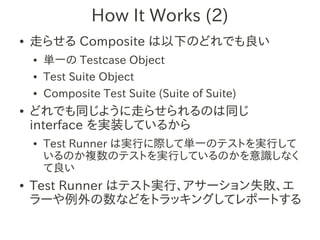 How It Works (2)
●   走らせる Composite は以下のどれでも良い
    ●   単一の Testcase Object
    ●   Test Suite Object
    ●   Composite Test Suite (Suite of Suite)
●   どれでも同じように走らせられるのは同じ
    interface を実装しているから
    ●   Test Runner は実行に際して単一のテストを実行して
        いるのか複数のテストを実行しているのかを意識しなく
        て良い
●   Test Runner はテスト実行、アサーション失敗、エ
    ラーや例外の数などをトラッキングしてレポートする
 