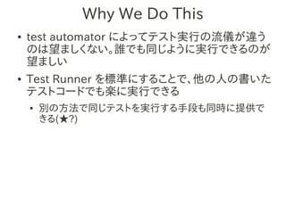 Why We Do This
●   test automator によってテスト実行の流儀が違う
    のは望ましくない。誰でも同じように実行できるのが
    望ましい
●   Test Runner を標準にすることで、他の人の書いた
    テストコードでも楽に実行できる
    ●   別の方法で同じテストを実行する手段も同時に提供で
        きる(★?)
 