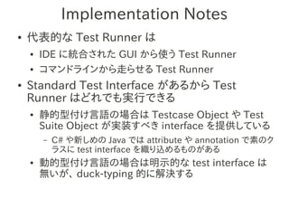 Implementation Notes
●   代表的な Test Runner は
    ●   IDE に統合された GUI から使う Test Runner
    ●   コマンドラインから走らせる Test Runner
●   Standard Test Interface があるから Test
    Runner はどれでも実行できる
    ●   静的型付け言語の場合は Testcase Object や Test
        Suite Object が実装すべき interface を提供している
        –   C# や新しめの Java では attribute や annotation で素のク
            ラスに test interface を織り込めるものがある
    ●   動的型付け言語の場合は明示的な test interface は
        無いが、 duck-typing 的に解決する
 