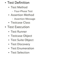●   Test Definition
    ●   Test Method
        –   Four-Phase Test
    ●   Assertion Method
        –   Assertion Message
    ●   Testcase Class
●   Test Execution
    ●   Test Runner
    ●   Testcase Object
    ●   Test Suite Object
    ●   Test Discovery
    ●   Test Enumeration
    ●   Test Selection
 
