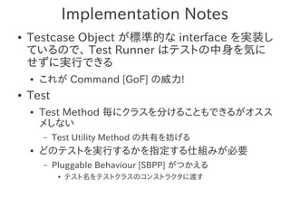 Implementation Notes
●   Testcase Object が標準的な interface を実装し
    ているので、 Test Runner はテストの中身を気に
    せずに実行できる
    ●   これが Command [GoF] の威力!
●   Test
    ●   Test Method 毎にクラスを分けることもできるがオスス
        メしない
        –   Test Utility Method の共有を妨げる
    ●   どのテストを実行するかを指定する仕組みが必要
        –   Pluggable Behaviour [SBPP] がつかえる
             ●   テスト名をテストクラスのコンストラクタに渡す
 