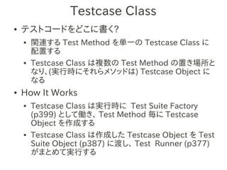 Testcase Class
●   テストコードをどこに書く?
    ●   関連する Test Method を単一の Testcase Class に
        配置する
    ●   Testcase Class は複数の Test Method の置き場所と
        なり、(実行時にそれらメソッドは) Testcase Object に
        なる
●   How It Works
    ●   Testcase Class は実行時に Test Suite Factory
        (p399) として働き、 Test Method 毎に Testcase
        Object を作成する
    ●   Testcase Class は作成した Testcase Object を Test
        Suite Object (p387) に渡し、 Test Runner (p377)
        がまとめて実行する
 