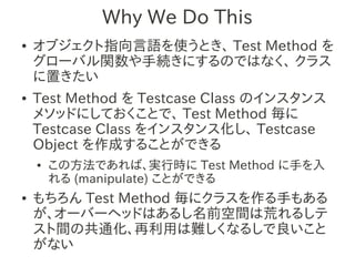 Why We Do This
●   オブジェクト指向言語を使うとき、 Test Method を
    グローバル関数や手続きにするのではなく、 クラス
    に置きたい
●   Test Method を Testcase Class のインスタンス
    メソッドにしておくことで、 Test Method 毎に
    Testcase Class をインスタンス化し、 Testcase
    Object を作成することができる
    ●   この方法であれば、実行時に Test Method に手を入
        れる (manipulate) ことができる
●   もちろん Test Method 毎にクラスを作る手もある
    が、オーバーヘッドはあるし名前空間は荒れるしテ
    スト間の共通化、再利用は難しくなるしで良いこと
    がない
 