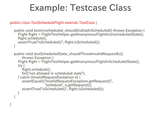 Example: Testcase Class
public class TestScheduleFlight extends TestCase {

    public void testUnscheduled_shouldEndUpInScheduled() throws Exception {
      Flight flight = FlightTestHelper.getAnonymousFlightInUnscheduledState();
      flight.schedule();
      assertTrue("isScheduled()", flight.isScheduled());
    }
                  　　　
    public void testScheduledState_shouldThrowInvalidRequestEx()
         throws Exception {
      Flight flight = FlightTestHelper.getAnonymousFlightInScheduledState();
      try {
         flight.schedule();
         fail("not allowed in scheduled state");
      } catch (InvalidRequestException e) {
         assertEquals("InvalidRequestException.getRequest()",
                        "schedule", e.getRequest());
         assertTrue("isScheduled()", flight.isScheduled());
      }
    }

}
 