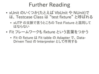 Further Reading
●   xUnit のいくつか(たとえば VbUnit や NUnit)で
    は、 Testcase Class は “test fixture” と呼ばれる
    ●   xUTP の文脈で言うところの Test Fixture と混同して
        はならない
●   Fit フレームワークも fixture という言葉をつかう
    ●   Fit の fixture は Fit table の Adapter で、 Data-
        Driven Test の Interpreter として作用する
 
