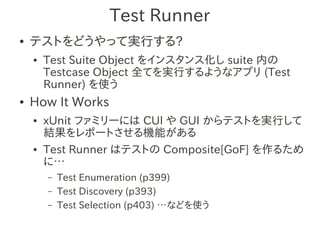 Test Runner
●   テストをどうやって実行する?
    ●   Test Suite Object をインスタンス化し suite 内の
        Testcase Object 全てを実行するようなアプリ (Test
        Runner) を使う
●   How It Works
    ●   xUnit ファミリーには CUI や GUI からテストを実行して
        結果をレポートさせる機能がある
    ●   Test Runner はテストの Composite[GoF] を作るため
        に…
        –   Test Enumeration (p399)
        –   Test Discovery (p393)
        –   Test Selection (p403) …などを使う
 