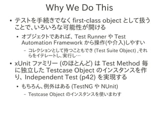 Why We Do This
●   テストを手続きでなく first-class object として扱う
    ことで、いろいろな可能性が開ける
    ●   オブジェクトであれば、 Test Runner や Test
        Automation Framework から操作(や介入)しやすい
        –   コレクションとして持つこともでき (Test Suite Object) ,それ
            らをイテレートし、実行し…
●   xUnit ファミリー (のほとんど) は Test Method 毎
    に独立した Testcase Object のインスタンスを作
    り、 Independent Test (p42) を実現する
    ●   もちろん、例外はある (TestNG や NUnit)
        –   Testcase Object のインスタンスを使いまわす
 