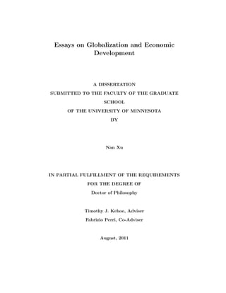 Essays on Globalization and Economic 
Development 
A DISSERTATION 
SUBMITTED TO THE FACULTY OF THE GRADUATE 
SCHOOL 
OF THE UNIVERSITY OF MINNESOTA 
BY 
Nan Xu 
IN PARTIAL FULFILLMENT OF THE REQUIREMENTS 
FOR THE DEGREE OF 
Doctor of Philosophy 
Timothy J. Kehoe, Adviser 
Fabrizio Perri, Co-Adviser 
August, 2011 
 