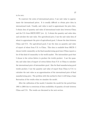 nal manufacturing good sector. In a recent paper Brant, Hsieh, and Zhu 
(2008), they identify that the central driving force behind structural transfor- 
mation in China is the improvement in nonagricultural TFP relative to agri- 
cultural TFP. In the model, I consider two methods to generate the structural 
transformation. Following the standard literature on structural transformation, 
I use a non-homothetic preference with a subsistence consumption level for agri- 
cultural good as in Restuccia, Yang, and Zhu (2008). In the model, TFP also 
grows faster in manufacturing sector relative to agricultural sector. Fast growing 
manufacturing sector also drives people out of the agricultural sector. Another 
1Most existing literature only emphasizes the process of structural transformation in the 
labor reallocation process and do not consider the role of international trade. 
 