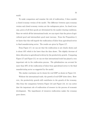 nd that the model can still account for the growth experience 
though the model predicts a larger decline of labor share in agricultural sector. 
The model with homothetic preferences predicts an annual growth rate 11% of 
real GDP. 
2.1.1 Related Literature 
First, this paper is related with the literature on structural transformation. The 
theoretical models on structural transformation lie in two lines of research. The 
 