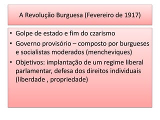 A Revolução Burguesa (Fevereiro de 1917)
• Golpe de estado e fim do czarismo
• Governo provisório – composto por burgueses
e socialistas moderados (mencheviques)
• Objetivos: implantação de um regime liberal
parlamentar, defesa dos direitos individuais
(liberdade , propriedade)
 