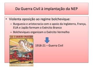 Da Guerra Civil à implantação da NEP
• Violenta oposição ao regime bolchevique:
– Burguesia e aristocracia com o apoio da Inglaterra, França,
EUA e Japão formam o Exército Branco
– Bolcheviques organizam o Exército Vermelho
1918-21 – Guerra Civil
 