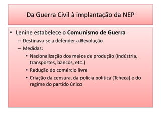 Da Guerra Civil à implantação da NEP
• Lenine estabelece o Comunismo de Guerra
– Destinava-se a defender a Revolução
– Medidas:
• Nacionalização dos meios de produção (indústria,
transportes, bancos, etc.)
• Redução do comércio livre
• Criação da censura, da polícia política (Tcheca) e do
regime do partido único
 