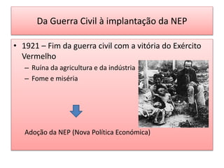 Da Guerra Civil à implantação da NEP
• 1921 – Fim da guerra civil com a vitória do Exército
Vermelho
– Ruína da agricultura e da indústria
– Fome e miséria
Adoção da NEP (Nova Política Económica)
 