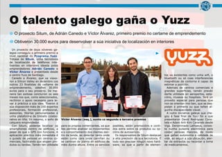 O talento galego gaña o Yuzz
O proxecto Situm, de Adrián Canedo e Víctor Álvarez, primeiro premio no certame de emprendemento
Un proxecto de dous xóvenes ga-
legos conseguiu o primeiro premio a
nivel nacional do Programa Yuzz.
Trátase de Situm, unha tecnoloxía
de localización de teléfonos inte-
lixentes en interiores ideada polos
emprendedores Adrián Canedo e
Víctor Álvarez e presentado desde
o centro Yuzz de Santiago.
Canedo e Álvarez, que xa viaxa-
ron a Silicon Valley en decembro cos
outros 23 finalistas do certame de
emprendemento, obteñen 30.000
euros para o seu proxecto. De ma-
neira tan exitosa concluíron os seis
meses nos que, como seleccionados,
recibiron o apoio necesario para le-
var á práctica a súa idea. Tiveron á
súa disposición máis de 200 expertos
profesionais, formación profesional,
asesorías, titorías personalizadas e
unha plataforma de traballo colabo-
rativo en liña. En resumo, o soño de
calquera emprendedor.
Con Situm, pódense localizar os
smartphones dentro de edificios, a
pesar de que o GPS non funcione. A
aplicación práctica máis inmediata é
o guiado de persoas en centros co-
merciais, facilitando que atopen pro-
dutos ou tendas. Tamén ten utilidade
para os propios comerciantes, xa que
lles permite analizar os movementos
e o comportamento dos clientes den-
tro da tenda, ao detectar tanto onde
están como cara onde camiñan ou
se cambian de planta en edificios de
máis dunha altura. Entre os servizos
posibles, están promocións e conti-
dos extra sobre os produtos ou op-
cións de autoservizo.
Os responsables de Situm destacan
a alta precisión da súa tecnoloxía. E
todo sen precisar ningún novo hard-
ware, xa que a partir de elemen-
tos xa existentes como unha wifi, o
bluetooth ou só coas interferencias
magnéticas da contorna é capaz de
estimar a posición.
Ademais de centros comerciais e
grandes superficies, tamén prevén
darlle utilidade en aeroportos, esta-
cións, museos ou hospitais. Terá un
proveito especial para persoas que
non se orientan moi ben, que se des-
pistan á primeira ou que teñen al-
gunha discapacidade visual.
A outra iniciativa galega que che-
gou á fase final de Yuzz foi a que
presentaron David Rodríguez Cons-
tela e Adam Anh Kim Caramés desde
Vigo. Denominado Lathaeus, consis-
te nunha pulseira electrónica para
coidar persoas maiores, de modo
que gañan autonomía e calidade de
vida, ao seguir a súa ubicación, aler-
tar de extravíos ou recordar a toma
de medicamentos.
Víctor Álvarez (esq.), xunto co segundo e terceiro premios
Obtiveron 30.000 euros para desenvolver a súa iniciativa de localización en interiores
 