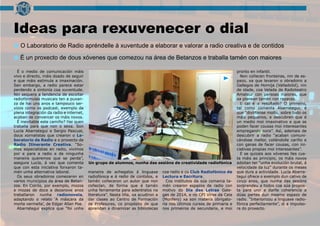 Ideas para rexuvenecer o dial
O Laboratorio de Radio apréndelle á xuventude a elaborar e valorar a radio creativa e de contidos
É o medio de comunicación máis
vivo e directo, máis doado de seguir
e que máis estimula a imaxinación.
Sen embargo, a radio parece estar
perdendo a sintonía coa xuventude.
Nin sequera a tendencia de escoitar
radiofórmulas musicais ten a puxan-
za de hai uns anos e tampouco ser-
vizos como os podcast, exemplo da
plena integración da radio e internet,
acaban de convencer os máis novos.
É inevitable este camiño? Hai quen
traballa para que non o sexa. Son
Lucía Abarrategui e Sergio Pascual,
dous xornalistas que crearon o La-
boratorio de Radio e o proxecto de
Radio Itinerante Creativa. “So-
mos especialistas en radio, vivimos
por e para a radio e de ningunha
maneira queremos que se perda”,
asegura Lucía, á vez que comenta
que con esta iniciativa forxaron ta-
mén unha alternativa laboral.
Os seus obradoiros comezaron en
varios municipios da área de Betan-
zos. En Coirós, por exemplo, mozos
e mozas de doce a dezanove anos
traballaron nunha radionovela,
adaptando o relato ‘A máscara da
morte vermella’, de Edgar Allan Poe.
Abarrategui explica que “foi unha
maneira de achegalos á linguaxe
radiofónica e á radio de contidos, e
tamén coñeceron un autor que non
coñecían, de forma que é tamén
unha ferramenta para adentralos na
literatura”. Nesta liña, xa acudiron a
dar clases ao Centro de Formación
de Profesores, co propósito de que
aprendan a dinamizar as bibliotecas
coa radio e co Club Radiofónico de
Lectura e Escritura.
Cos institutos da súa comarca ta-
mén crearon espazos de radio con
motivo do Día das Letras Gale-
gas de 2014, e no CPI Virxe da Cela
(Monfero) xa son materia obrigato-
ria nos últimos cursos de primaria e
nos primeiros de secundaria, e moi
pronto en infantil.
Non coñecen fronteiras, nin de es-
pazo, xa que levaron o obradoiro a
Gallegos de Hornija (Valladolid), nin
de idade, coa Velada de Radioteatro
Amateur con persoas maiores, que
xa planean tamén con rapaces.
E cal é o resultado? O primeiro,
tal como comenta Abarrategui, é
que “divírtense moito, sobre todo os
máis pequenos, e descubren que é
un medio moi imaxinativo e que se
poden facer cousas moi interesantes
empregando sons”. Así, ademais de
descubrir a radio “acaban comuni-
cándose mellor, colléndolle cariño e
con ganas de facer cousas, con ini-
ciativas propias moi interesantes”.
E se quizais aos xóvenes lles cus-
ta máis ao principio, os máis novos
adoitan ter “unha evolución brutal, á
velocidade da luz” durante os meses
que dura a actividade. Lucía Abarra-
tegui ofrece o exemplo dun cativo de
cinco anos, que nunha das sesións
sorprendeu a todos coa súa propos-
ta para unir e darlle coherencia a
dúas partes dun mesmo espazo de
radio. “Interiorizou a linguaxe radio-
fónica perfectamente”, di a impulso-
ra do proxecto.
Un grupo de alumnos, nunha das sesións de creatividade radiofónica
É un proxecto de dous xóvenes que comezou na área de Betanzos e traballa tamén con maiores
 