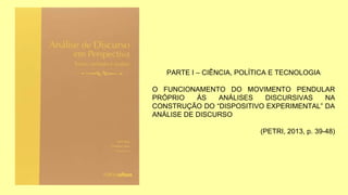 PARTE I – CIÊNCIA, POLÍTICA E TECNOLOGIA
O FUNCIONAMENTO DO MOVIMENTO PENDULAR
PRÓPRIO ÀS ANÁLISES DISCURSIVAS NA
CONSTRUÇÃO DO “DISPOSITIVO EXPERIMENTAL” DA
ANÁLISE DE DISCURSO
(PETRI, 2013, p. 39-48)
 