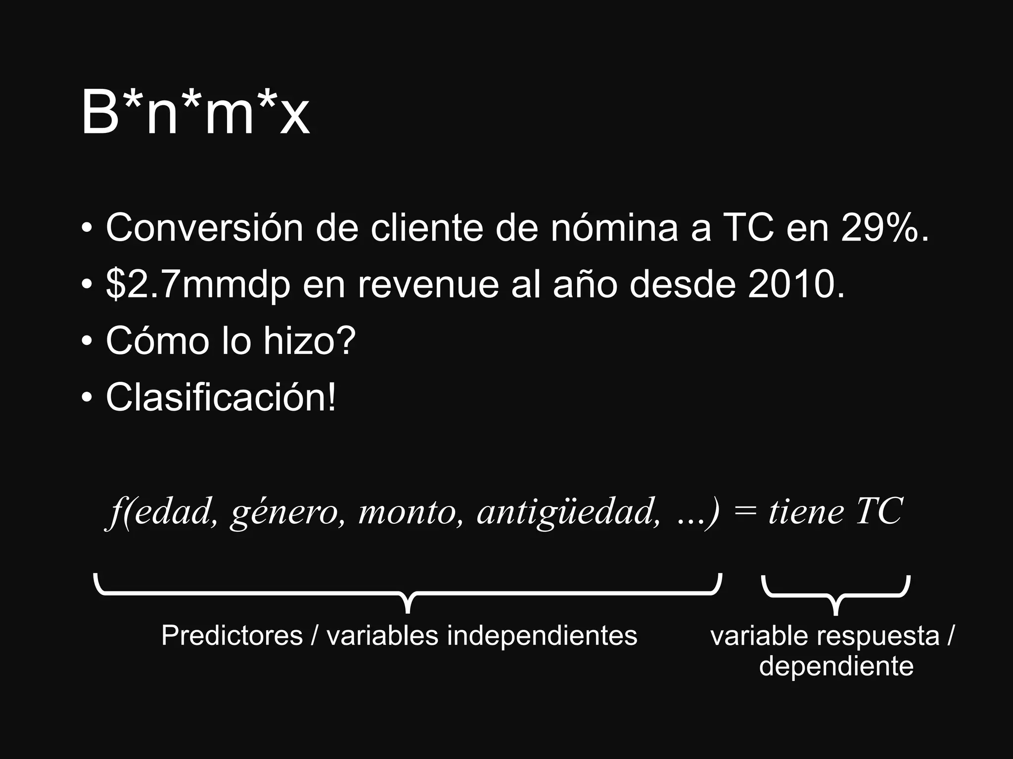 B*n*m*x
• Conversión de cliente de nómina a TC en 29%.
• $2.7mmdp en revenue al año desde 2010.
• Cómo lo hizo?
• Clasificación!
f(edad, género, monto, antigüedad, …) = tiene TC
Predictores / variables independientes variable respuesta /
dependiente
 