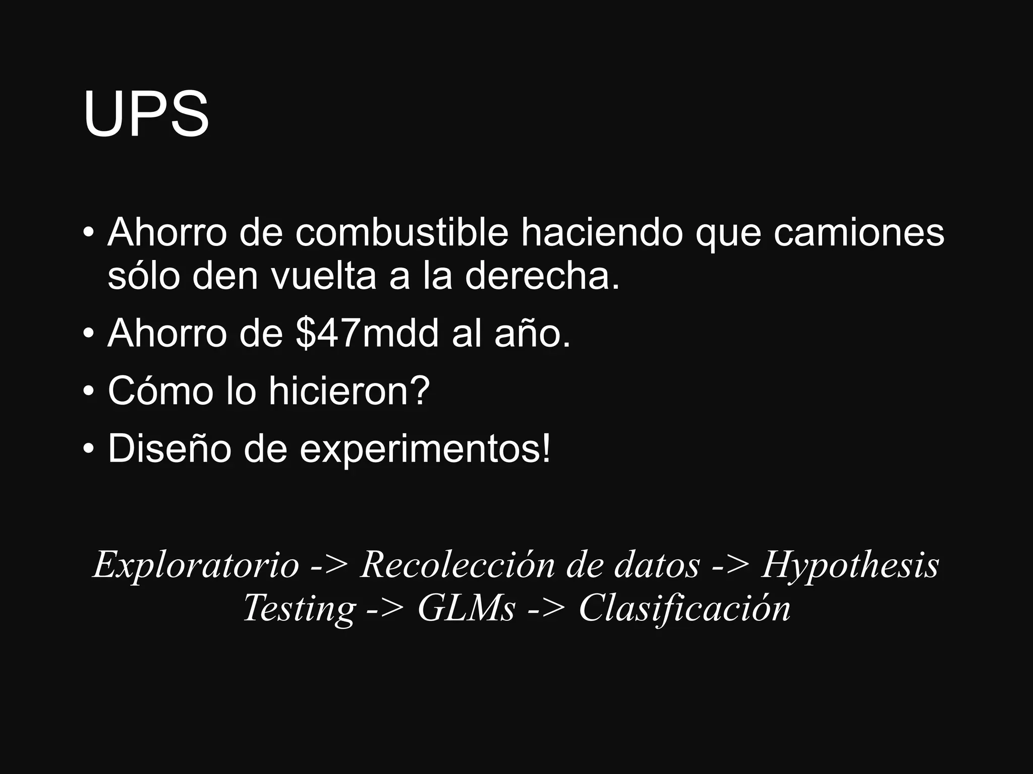 UPS
• Ahorro de combustible haciendo que camiones
sólo den vuelta a la derecha.
• Ahorro de $47mdd al año.
• Cómo lo hicieron?
• Diseño de experimentos!
Exploratorio -> Recolección de datos -> Hypothesis
Testing -> GLMs -> Clasificación
 