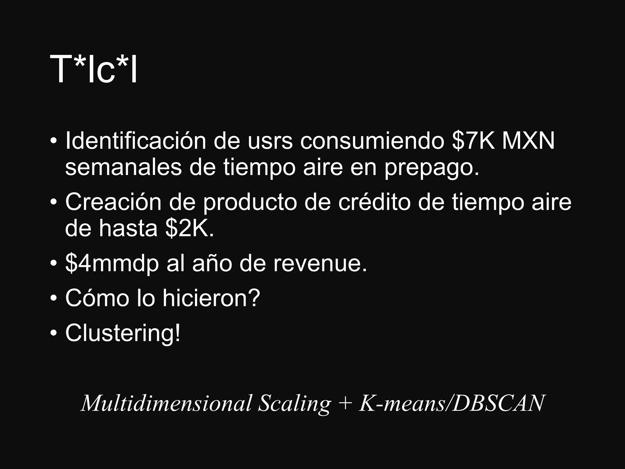 T*lc*l
• Identificación de usrs consumiendo $7K MXN
semanales de tiempo aire en prepago.
• Creación de producto de crédito de tiempo aire
de hasta $2K.
• $4mmdp al año de revenue.
• Cómo lo hicieron?
• Clustering!
Multidimensional Scaling + K-means/DBSCAN
 