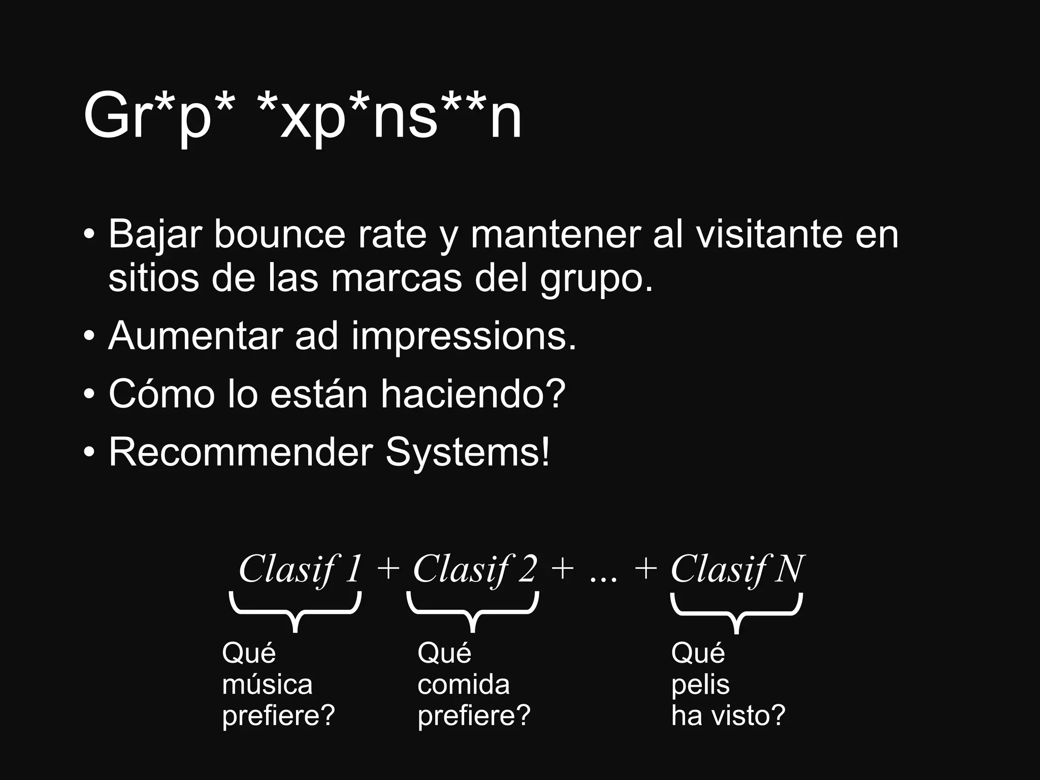 Gr*p* *xp*ns**n
• Bajar bounce rate y mantener al visitante en
sitios de las marcas del grupo.
• Aumentar ad impressions.
• Cómo lo están haciendo?
• Recommender Systems!
Clasif 1 + Clasif 2 + … + Clasif N
Qué
música
prefiere?
Qué
comida
prefiere?
Qué
pelis
ha visto?
 
