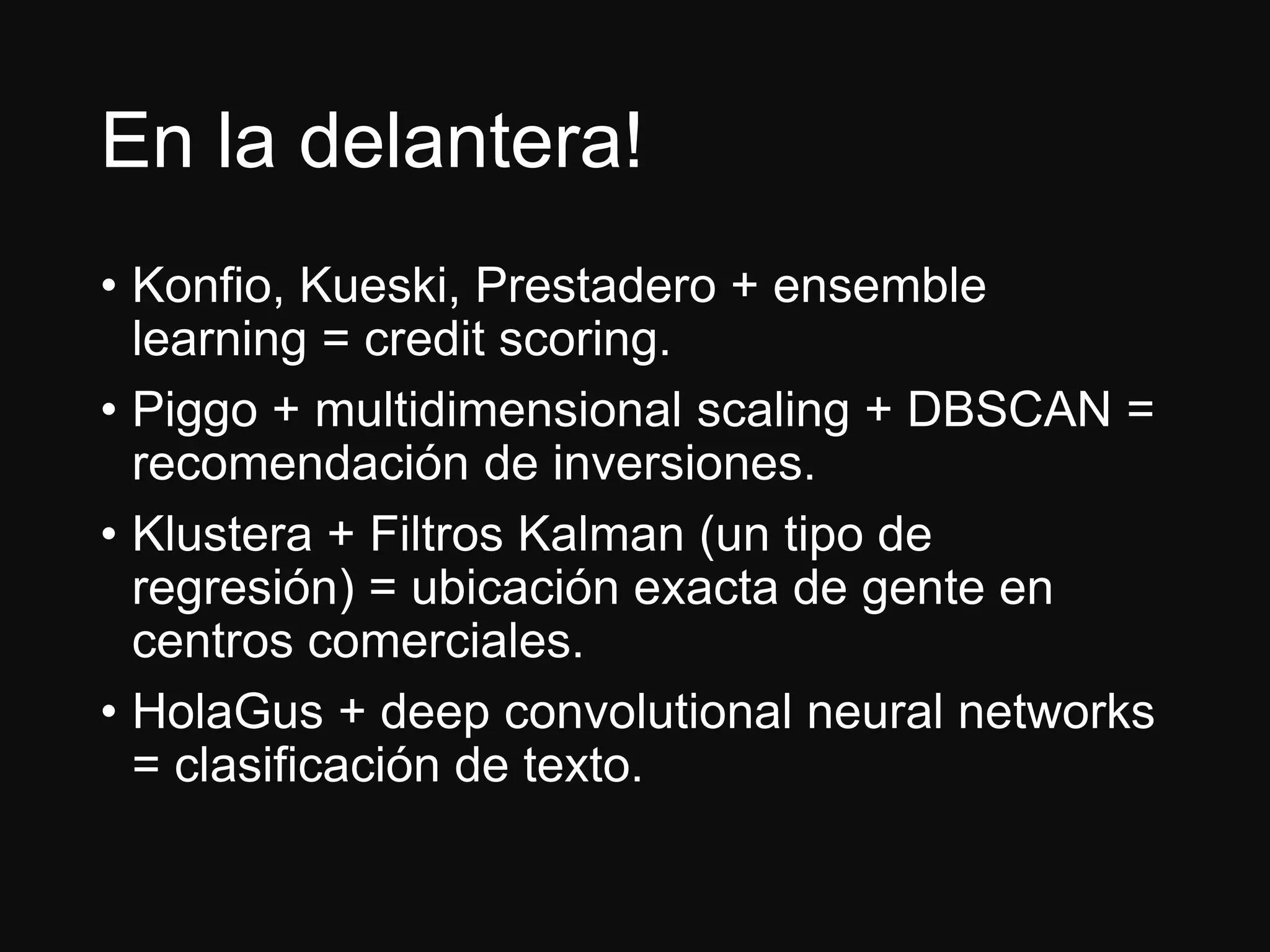 En la delantera!
• Konfio, Kueski, Prestadero + ensemble
learning = credit scoring.
• Piggo + multidimensional scaling + DBSCAN =
recomendación de inversiones.
• Klustera + Filtros Kalman (un tipo de
regresión) = ubicación exacta de gente en
centros comerciales.
• HolaGus + deep convolutional neural networks
= clasificación de texto.
 