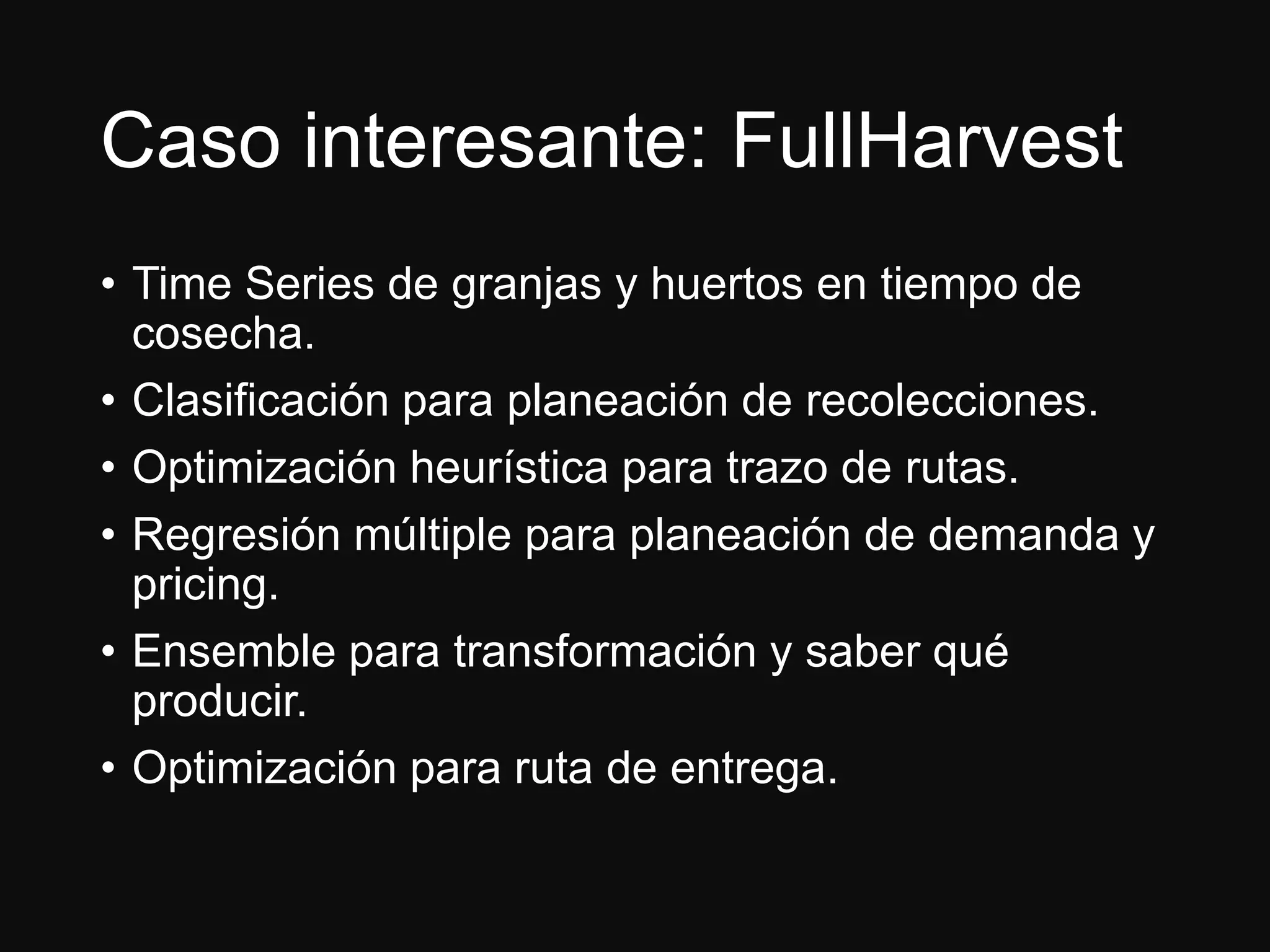 Caso interesante: FullHarvest
• Time Series de granjas y huertos en tiempo de
cosecha.
• Clasificación para planeación de recolecciones.
• Optimización heurística para trazo de rutas.
• Regresión múltiple para planeación de demanda y
pricing.
• Ensemble para transformación y saber qué
producir.
• Optimización para ruta de entrega.
 