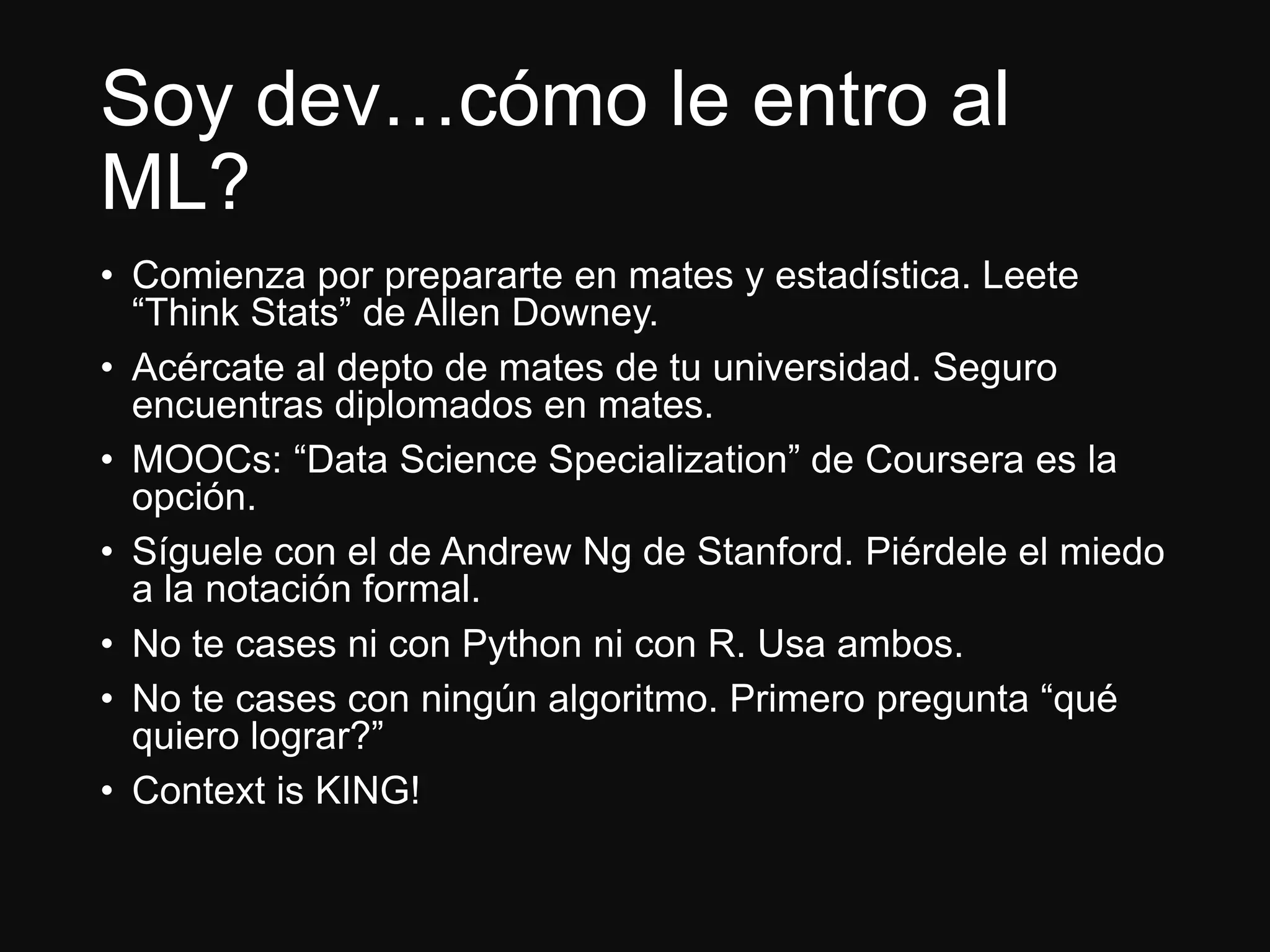 Soy dev…cómo le entro al
ML?
• Comienza por prepararte en mates y estadística. Leete
“Think Stats” de Allen Downey.
• Acércate al depto de mates de tu universidad. Seguro
encuentras diplomados en mates.
• MOOCs: “Data Science Specialization” de Coursera es la
opción.
• Síguele con el de Andrew Ng de Stanford. Piérdele el miedo
a la notación formal.
• No te cases ni con Python ni con R. Usa ambos.
• No te cases con ningún algoritmo. Primero pregunta “qué
quiero lograr?”
• Context is KING!
 