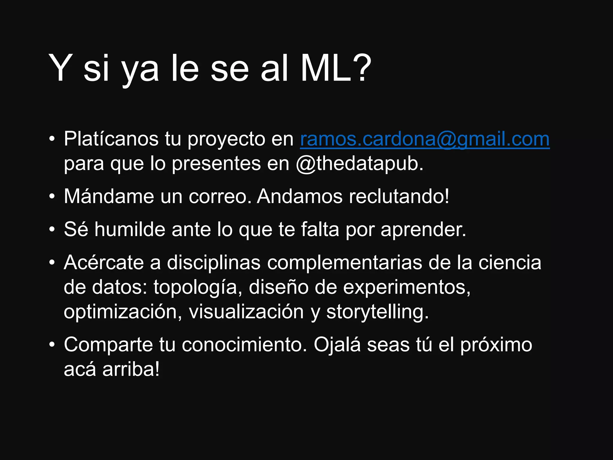 Y si ya le se al ML?
• Platícanos tu proyecto en ramos.cardona@gmail.com
para que lo presentes en @thedatapub.
• Mándame un correo. Andamos reclutando!
• Sé humilde ante lo que te falta por aprender.
• Acércate a disciplinas complementarias de la ciencia
de datos: topología, diseño de experimentos,
optimización, visualización y storytelling.
• Comparte tu conocimiento. Ojalá seas tú el próximo
acá arriba!
 